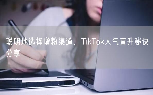 聪明地选择增粉渠道，TikTok人气直升秘诀分享