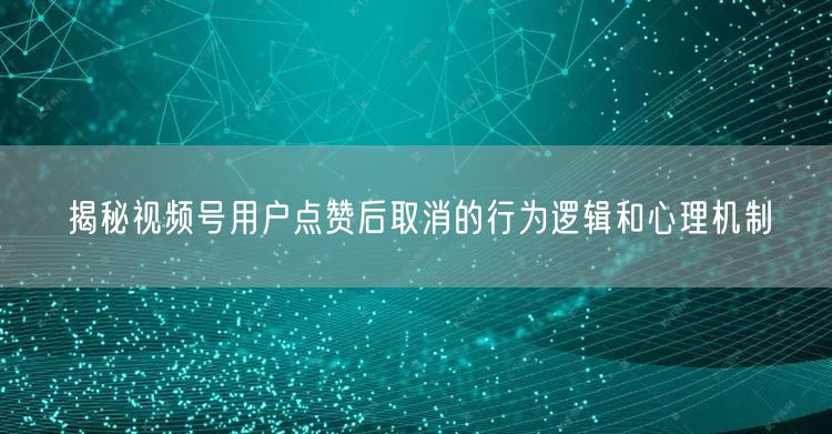 揭秘视频号用户点赞后取消的行为逻辑和心理机制