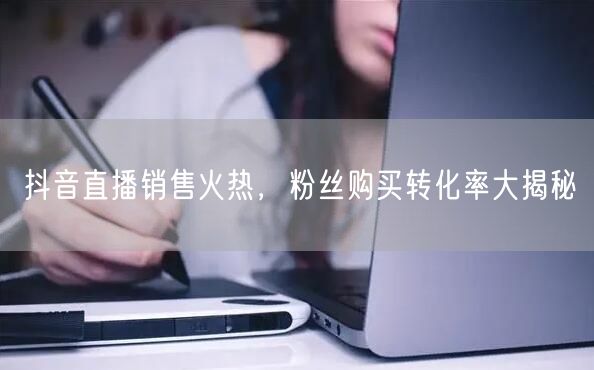 抖音直播销售火热，粉丝购买转化率大揭秘