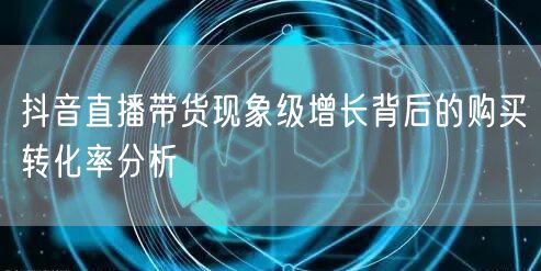 抖音直播带货现象级增长背后的购买转化率分析
