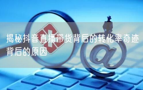揭秘抖音直播带货背后的转化率奇迹背后的原因