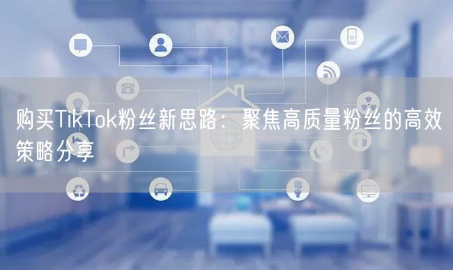 购买TikTok粉丝新思路：聚焦高质量粉丝的高效策略分享