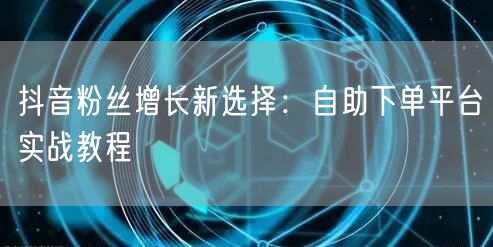 抖音粉丝增长新选择：自助下单平台实战教程