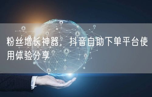 粉丝增长神器，抖音自助下单平台使用体验分享