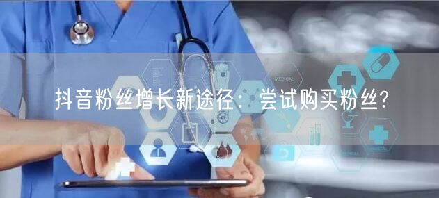 抖音粉丝增长新途径：尝试购买粉丝?