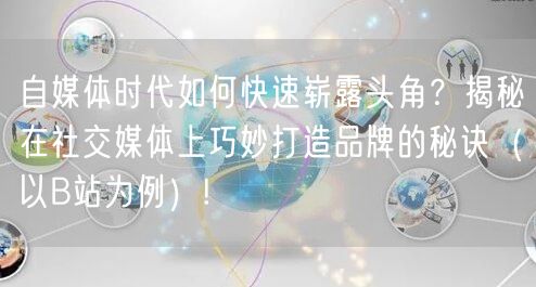 自媒体时代如何快速崭露头角？揭秘在社交媒体上巧妙打造品牌的秘诀（以B站为例）!