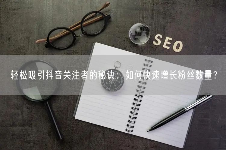 轻松吸引抖音关注者的秘诀：如何快速增长粉丝数量？
