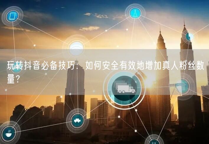玩转抖音必备技巧：如何安全有效地增加真人粉丝数量？