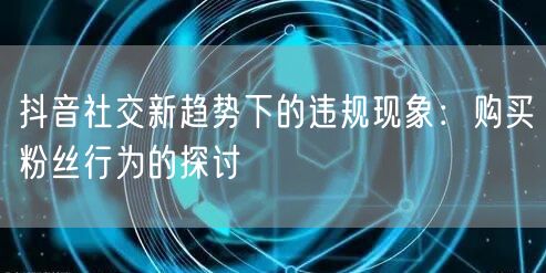 抖音社交新趋势下的违规现象：购买粉丝行为的探讨