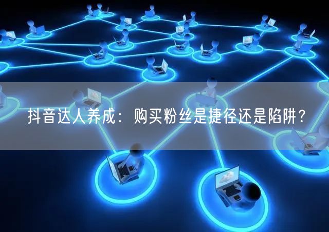 抖音达人养成：购买粉丝是捷径还是陷阱？