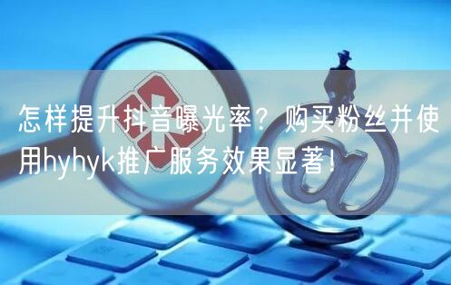 怎样提升抖音曝光率？购买粉丝并使用hyhyk推广服务效果显著！