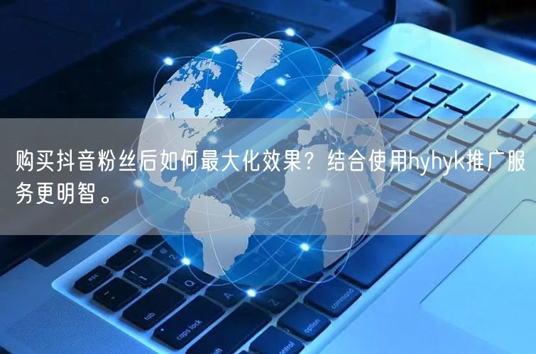 购买抖音粉丝后如何最大化效果？结合使用hyhyk推广服务更明智。
